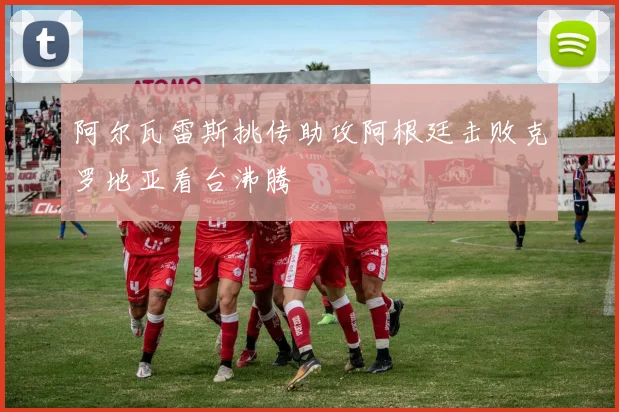 阿尔瓦雷斯挑传助攻阿根廷击败克罗地亚看台沸腾