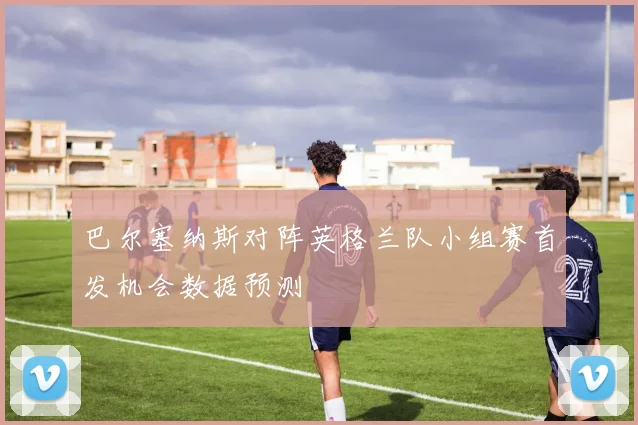 巴尔塞纳斯对阵英格兰队小组赛首发机会数据预测